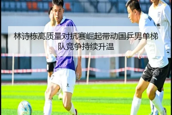 林诗栋高质量对抗赛崛起带动国乒男单梯队竞争持续升温