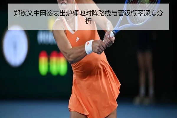 郑钦文中网签表出炉硬地对阵路线与晋级概率深度分析
